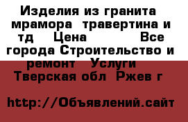Изделия из гранита, мрамора, травертина и тд. › Цена ­ 1 000 - Все города Строительство и ремонт » Услуги   . Тверская обл.,Ржев г.